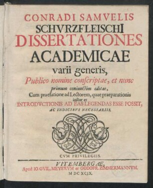 Conradi Samuelis Schurzfleischi[i] Dissertationes Academicae varii generis : Publico nomine conscriptae, et nunc primum coniunctim editae, Cum praefatione ad Lectorem, quae praeparationis instar et Introductionis Ad Eas Legendas Esse Possit, Ac Indicibus Necessariis