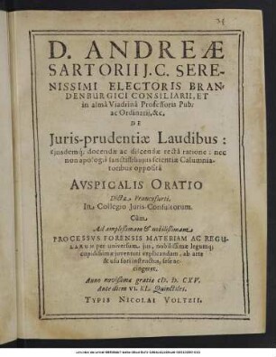 D. Andreae Sartorii ... De Iuris-prudentiae Laudibus: eiusdemque docendae ac discendae recta ratione: nec non apologia sanctiss: huius scientiae Calumniatoribus opposita Auspicalis Oratio : Dicta Francofurti, In Collegio Iuris-Consultorum. Cum Ad ... Processus Forensis Materiam Ac Regularum per universum ius, nobilissimae legumque cupidissimae iuventuti explicandam, ab arte & usu fori instructus, sese accingeret ; Anno novißimae gratiae M.D.CXV. Ante diem VI. Kl. Quinctiles