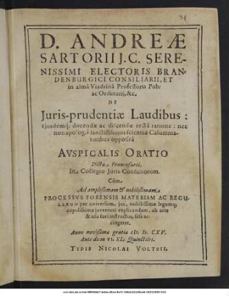 D. Andreae Sartorii ... De Iuris-prudentiae Laudibus: eiusdemque docendae ac discendae recta ratione: nec non apologia sanctiss: huius scientiae Calumniatoribus opposita Auspicalis Oratio : Dicta Francofurti, In Collegio Iuris-Consultorum. Cum Ad ... Processus Forensis Materiam Ac Regularum per universum ius, nobilissimae legumque cupidissimae iuventuti explicandam, ab arte & usu fori instructus, sese accingeret ; Anno novißimae gratiae M.D.CXV. Ante diem VI. Kl. Quinctiles