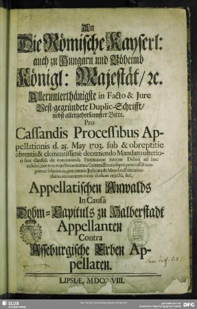 An Die Römische Kayserl: auch zu Hungarn und Böheimb Königl: Majestät, [et]c. Allerunterthänigste in Facto & Jure Vest-gegründete Duplic-Schrifft, nebst ... Bitte. Pro Cassandis Processibus Appellationis d. 25. May 1703. ... Appellatischen Anwalds In Causá Dohm-Capituls zu Halberstadt Appellanten Contra Asseburgische Erben Appellaten