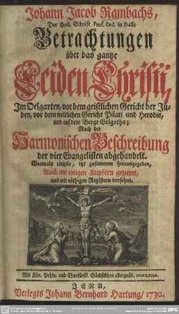 Johann Jacob Rambachs ... Betrachtungen über das gantze Leiden Christi : Im Oelgarten, vor dem geistlichen Gericht der Jüden, vor dem weltlichen Gericht Pilati und Herodis, und auf dem Berge Golgotha; Nach der Harmonischen Beschreibung der vier Evangelisten abgehandelt; Vormals eintzeln itzt zusammen herausgegeben, Auch mit einigen Kupfern gezieret, und mit nöthigen Registern versehen
