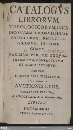 Catalogus Librorum Theologicorum, Iuridicorum, Medicorum, Philosophicorum, Philologicorum, Historicorum, Maximam Partem Exquisitissimorum, Compactorum Et Incompactorum, Nec Non Iconum Aeri Incisarum, Quae Singula Auctionis Lege, Parataque Pecunia, A. MDCCXXXII. d. I. Decembr. seqq. Lipsiae Distrahenda Venum Exponentur