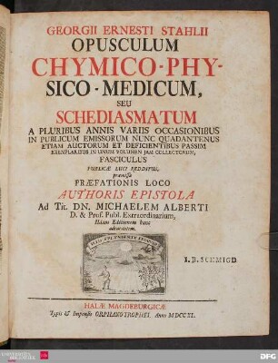 Georgii Ernesti Stahlii Opusculum Chymico-Physico-Medicum : Seu Schediasmatum A Pluribus Annis Variis Occasionibus In Publicum Emissorum Nunc Quadantenus Etiam Auctorum Et Deficientibus Passim Exemplaribus In Unum Volumen Iam Collectorum, Fasciculus Publicae Luci Redditus ; præmissa Præfationis Loco Authoris Epistola Ad Tit. Dn. Michaelem Alberti, D. & Prof. Publ. Extraordinarium
