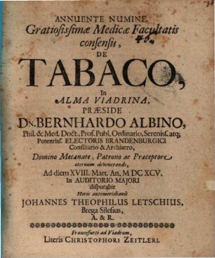 Annuente Numine, Gratiosissimae Medicae Facultatis consensu, De Tabaco, In Alma Viadrina, Praeside Dn. Bernhardo Albino, Phil. & Med. Doct. ... Ad diem XVIII. Mart. An. MDCXCV. ... disputabit ... Johannes Theophilus Letschius, Brega Silesius, A. & R.