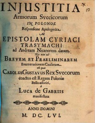 Injustitia Armorum Svecicorum in Polonos : Responsione Apologetica Ad Epistolam Cyriaci Trasymachi ad Andream Nicanorem datam. Nec non ad Brevem Et Praeliminarem Enumerationem Causarum. Ob quas Carolus Gustavus Rex Suecorum coactus est Regem Poloniae Bello adoriri a Luca De Gabriis manifestata