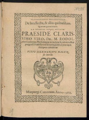 PROPOSITIONES PHILOSOPHICAE:|| De Intellectu, & aliis quibusdam.|| Quarum patrocinium;|| S.S. SPIRITUS DIVINI AFFLATU:|| PRAESIDE ... || Dn. M. RODOL-||pho Goclenio, Physiologiae in inclyta Academia Mar-||purgensi Professore ordinario, publicè pro virili || suscipere conabitur || VITVS ISENMANNVS HALEN-||sis Suevus.||