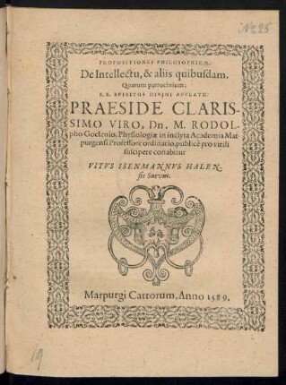 PROPOSITIONES PHILOSOPHICAE:|| De Intellectu, & aliis quibusdam.|| Quarum patrocinium;|| S.S. SPIRITUS DIVINI AFFLATU:|| PRAESIDE ... || Dn. M. RODOL-||pho Goclenio, Physiologiae in inclyta Academia Mar-||purgensi Professore ordinario, publicè pro virili || suscipere conabitur || VITVS ISENMANNVS HALEN-||sis Suevus.||