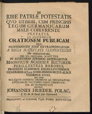 De Iure Patriæ Potestatis Quo Utimur, Cum Principiis Legum Germanicarum Male Cohærente Præfatus, Ad Audiendam Orationem Publicam Qua Professionem Iuris Extraordinariam A Regia Maiestate Clementissime Sibi Demandatam, Die XX. Decembr. M DCC XXX. In Auditorio Iuridico Auspicabatur Magnificum Academiae Rectorem, Perillustres Barones, Proceres Academiae Excellentissimos, Generosos Atque Nobilissimos Huius Almae Viadrinae Cives, Nec Non Reliquos Omnium Ordinum Ad Dignitatum Literarum Fautores Omni Observantia Ac Humanitate Invitat Johannes Frieder. Polac, I. U. D. & Prof. Iur. Extraord.