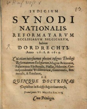 Iudicium Synodi Nationalis, Reformatarum Ecclesiarum Belgicarum, habitae Dordrechti, Anno 1618. & 1619. : Cui etiam interfuerunt plurimi insignes Theologi Reformatarum Ecclesiarum, Magnae Britanniae, Palatinatus Electoralis, Hassiae, Helvetiae, Correspondentiae Wedderavicae, Genevensis, Bremensis, & Emdanae, De Quinque Doctrinae Capitibus in Ecclesiis Belgicis Controversis. Promulgatum VI. May, M.DC.XIX.