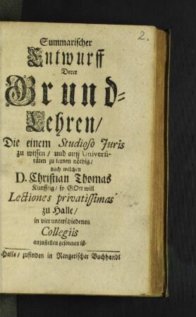 Summarischer Entwurff Derer Grund-Lehren/ Die einem Studioso Iuris zu wissen/ und auff Universitäten zu lernen nöthig/ nach welchen D. Christian Thomas. Künfftig/ so Gott will Lectiones privatissimas zu Halle/ in vier unterschiedenen Collegiis anzustellen gesonnen ist