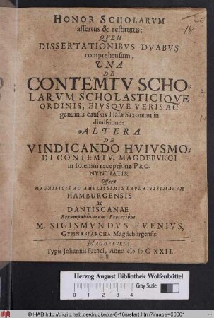 Honor Scholarum assertus et restitutus : Quem Dissertationibus Duabus comprehensum, Una De Contemtu Scholarum Scholasticique Ordinis, Eiusque Veris Ac genuinis caussis Halae Saxonum in dimissione: Altera De Vindicando Huiusmodi Contemtu, Magdeburgi in solemni receptione Pronuntiatis, Offert ... M. Sigismundus Evenius ...