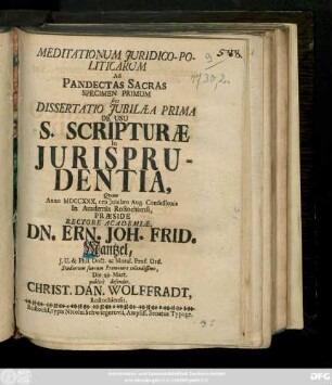 Meditationum Juridico-Politicarum Ad Pandectas Sacras Specimen Primum sive Dissertatio Jubilaea Prima De Usu S. Scripturæ In Jurisprudentia, Qvam Anno MDCCXXX. ceu Jubilæo Aug. Confessionis In Academia Rostochiensi, Præside Rectore Academiæ, Dn. Ern. Joh. Frid. Mantzel, J. U. & Phil. Doct. ac Moral. Prof. Ord. Studiorum suorum Promotore colendissimo, Die 29. Mart. publicè defendet. Christ. Dan. Wolffradt, Rostochiensis