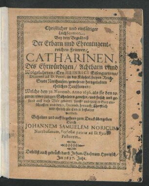Christlicher und einfältiger LeichSermon, Bey dem Begräbniß Der Erbarn und Ehrentugentreichen Frawen/ Catharinen, Des ... Ern Heinrici Eisengartens/ Diaconi ad D. Petri, in der Käyserl. freyen Reich-Stadt Northausen/ gewesener hertzgeliebten ehelichen Haußfrawen : Welche den 30. Novemb. Anno 1636. als sie den 29. zuvor/ eines jungen Söhnleins genesen/ und frisch und gesund auff diese Welt geboren ... entschlaffen/ und den 2. Decemb. hernach ... bestattet worden