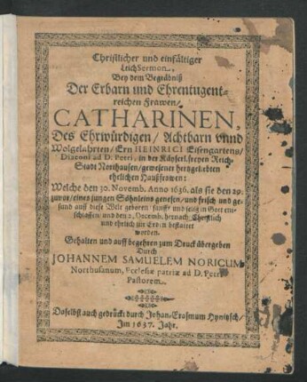Christlicher und einfältiger LeichSermon, Bey dem Begräbniß Der Erbarn und Ehrentugentreichen Frawen/ Catharinen, Des ... Ern Heinrici Eisengartens/ Diaconi ad D. Petri, in der Käyserl. freyen Reich-Stadt Northausen/ gewesener hertzgeliebten ehelichen Haußfrawen : Welche den 30. Novemb. Anno 1636. als sie den 29. zuvor/ eines jungen Söhnleins genesen/ und frisch und gesund auff diese Welt geboren ... entschlaffen/ und den 2. Decemb. hernach ... bestattet worden