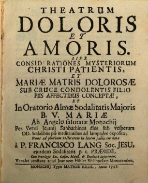 Theatrum Doloris Et Amoris. Sive Considerationes Mysteriorum Christi Patientis, Et Mariae Matris Dolorosae Sub Cruce Condolentis Filio Piis Affectibus Conceptae, Et In Oratorio Almae Sodalitatis Maioris B. V. Mariae Ab Angelo salutatae Monachii Per Verni Ieiunii Sabbathinos dies sub vesperum DD. Sodalibus pie meditantibus ad lampades expositae