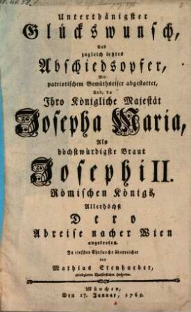 Unterthänigster Glückswunsch, Und zugleich letztes Abschiedsopfer, Mit patriotischem Gemüthseifer abgestattet : Und, da Ihro Königliche Majestät Josepha Maria, Als höchstwürdigste Braut Josephi II. Römischen Königs, Allerhöchst Dero Abreise nacher Wien angetreten
