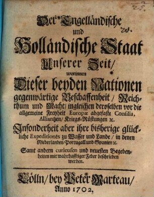 Der Engelländische und Holländische Staat Unserer Zeit : worinnen Dieser beyden Nationen gegenwärtige Beschaffenheit, Reichthum und Macht, ingleichen deroselben vor die allgemeine Freyheit Europæ abgefaste Consilia, Alliantzen, Kriegs-Rüstungen [et]c. Insonderheit aber ihre bisherige glückliche Expeditiones zu Wasser und Lande, in denen Niederlanden, Portugall und Spanien [et]c. Samt andern curieusen und neuesten Begebenheiten mit wahrhafftiger Feder beschrieben werden