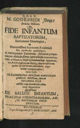 M. Gothofredi Voigt/ Delicio-Misnici, De Fide Infantum Baptizatorum, Exercitatio Theologica, in Florentissima Saxonum Academia hac methodo conscripta, ut variae primo Variorum sententiae proponantur, deinde status controversiae exponatur, tum orthodoxae Nostrae fundamenta apponantur, & Adversariorum deniq[ue], tam vetustiorum quam recentiorum, contraria argumenta componantur