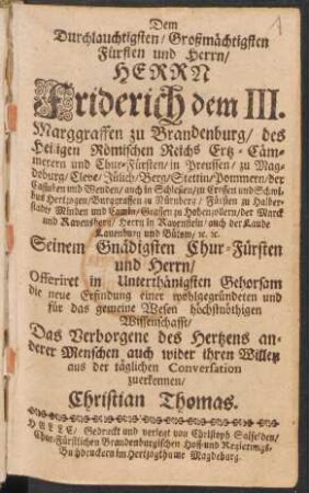 Dem Durchlauchtigsten/ Großmächtigsten Fürsten und Herrn/ Friderich dem III. Marggraffen zu Brandenburg/ des Heiligen Römischen Reichs Ertz-Cämmerern und Chur-Fürsten ... Offeriret ... die neue Erfindung einer wohlgegründeten und für das gemeine Wesen höchstnöthigen Wissenschafft/ Das Verborgene des Hertzens anderer Menschen auch wider ihren Willen aus der täglichen Conversation zuerkennen/ Christian Thomas : [Halle den letzten Decembr. 1691.]