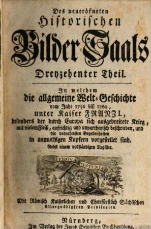 Neu-eröffneter Historischer Bilder-Saal, Das ist: Kurtze, deutliche und unpassionirte Beschreibung Der Historiae Universalis : Von Anfang der Welt biß auf unsere Zeiten und das Jahr ... in ordentliche und mercksame Periodos und Capitul eingetheilt, Darinnen die fürnehmsten Geschichten, Kriege, Schlachten, und andere Begebenheiten, in mehr als 1000. Kupfferstücken gar kenntlich fürgestellet werden, ..., 13. In welchem die allgemeine Welt-Geschichte vom Jahr 1756 biß 1760, unter Kaiser Franz I., besonders der durch Europa sich ausgebreitete Krieg, mit vielem Fleiß, aufrichtig und unpartheyisch beschrieben, und die vornehmsten Begebenheiten in anmuthigen Kupfern vorgestellet sind : Nebst einem vollständigem Register