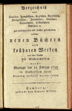 Verzeichniß von Deutschen, Französischen, Englischen, Spanischen, Portugiesischen, Italienischen, Dänischen, Schwedischen, Holländischen, Rußischen ... neuen Büchern und kostbaren Werken aus allen Theilen der Wissenschaften ; welche Montags den 18. Februar 1799 im Eimbeckschen Hause öffentlich verkauft werden sollen