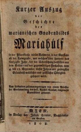 Kurzer Auszug der Geschichte des marianischen Gnadenbildes Mariahülf in der Pfarrkirche dieses Nahmens, in der Vorstadt ob der Laimgrube, von welchem über hundert das fünfzigste Jahr, seit der Uebersetzung desselben von dem Seiten- auf den gegenwärtigen Hochaltar, vom 4. - 11. September dieses Jahres mit gnädigster Erlaubniß weltlicher und geistlicher Obrigkeit gefeyert wrid : aus Urkunden zusammengetragen von einem Priester der Versammlung des heil. Apostel Paulus, insgemein Barnabiten genannt