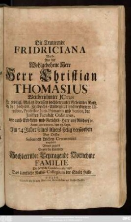 Die Traurende Fridriciana Wurde Als der Wohlgebohrne Herr Herr Christian Thomasius Weitberühmter Jctus Sr. Königl. Maj. in Preussen hochbetrauter Geheimter Rath, bey der hochlöbl. Friedrichs-Universität hochverdienter Director, Professor Juri Primarius und Senior, der Juristen Facultät Ordinarius, wie auch Erb- Lehn- und Gerichts-Herr auf Alsdorf [et]c. Anno MDCCXXVIII. den 23. Sept. Jm 74 Jahre seines Alters seelig verstorben Bey Dessen Solennen Leichen-Ceremonien vorgestellet Womit zugleich Gegen die sämtliche Hochbetrübte Leydtragende Vornehme Familie Die hertzliche Condolenz abgeleget Das sämtliche Raths-Collegium der Stadt Halle