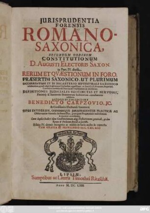 Iurisprudentia Forensis Romano-Saxonica : Secundum Ordinem Constitutionum D. Augusti Electoris Saxon. in Part. IV. divisa ; Rerum Et Quaestionum In Foro, Praesertim Saxonico, Ut Plurimum Occurrentium Et In Dicasterio Septemvirali Saxonico celeberrimo, quod vulgo Scabinatum Lipsiensem appellitant, ex Iure Civili, Romano, Imperiali, Canonico, Saxonico & Provinciali tractatarum ac decisarum ; Definitiones Iudiciales Succinctas Et Nervosas, Placitisq[ue] & Sententiis Dominorum Scabinorum corroboratas exhibens ; Opus Integrum ... ; Cum duplici Indice tam Constitutionum atq[ue] Definitionum generali, quam Rerum & Verborum speciali ac perfecto