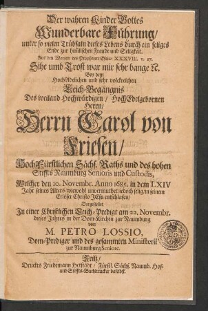 Der wahren Kinder Gottes Wunderbare Führung/ unter so vielen Trübsaln dieses Lebens durch ein seliges Ende zur him[m]lischen Freude und Seligkeit : Aus den Worten des Propheten Esaiae XXXVIII. v. 17. Sihe umb Trost war mir sehr bange [et]c. Bey dem ... Leich-Begängnis Des ... Herrn Carol von Friesen/ HochFürstlichen Sächs. Raths und des hohen Stiffts Naumburg Senioris und Custodis, Welcher den 10. Novembr. Anno 1685. in dem LXIV Jahr seines Alters ... entschlafen