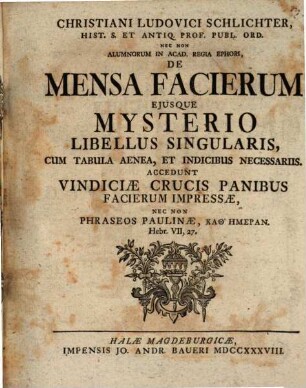 Christiani Ludovici Schlichter, Hist. S. Et Antiq. Prof. Publ. Ord. ... De Mensa Facierum Ejusque Mysterio Libellus Singularis : Cum Tabula Aenea, Et Indicibus Necessariis. Accedunt Vindiciæ Crucis Panibus Facierum Impresseæ, Nec Non Phraseos Paulinæ, Kathēmeran, Hebr. VII, 27.