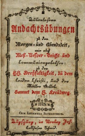 Auserlesene Andachtsübungen zu der Morgen- und Abendszeit, wie auch Meß- Vesper- Beicht- und Communiongebether: zu der Hh. Dreyfaltigkeit, zu dem Leiden Christi, und der Mutter Gottes : Sammt dem H. Kreuzweg