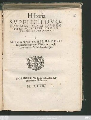 Historia || SVPPLICII DVO=||RVM MARTYRVM LAVREN/||TII ET POLYCARPI HEROICO || CARMINE CONSCRIPTA || A || M. IOANNE SCHELHAMERO || docente Euangelium Chiristi in templo || Laurentiano Vrbis Noribergae.||