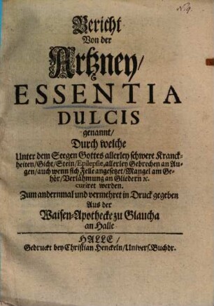 Bericht Von der Artzney, Essentia Dulcis genannt, Durch welche Unter dem Seegen Gottes allerley schwere Kranckheiten, Gicht, Stein, Epilepsie, allerley Gebrechen an Augen, auch wenn sich Felle angesetzet, Mangel am Gehör, Verlähmung an Gliedern ... curiret werden