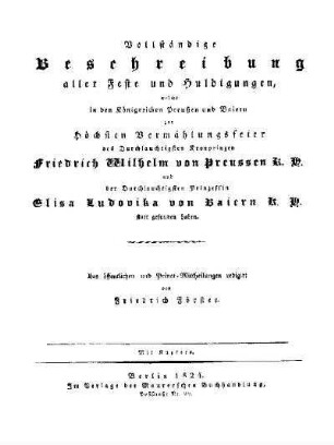 Vollständige Beschreibung aller Feste und Huldigungen, welche in den Königreichen Preußen und Baiern zur Höchsten Vermählungsfeier des Durchlauchtigsten Kronprinzen Friedrich Wilhelm von Preussen und der Durchlauchtigsten Prinzessin Elisa Ludovika von Baiern statt gefunden haben