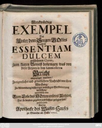 Merckwürdige Exempel Der Unter dem Seegen Gottes Durch die Essentiam Dulcem geschehenen Curen, Zum klaren Beweiß desjenigen, was von dieser Artzney in dem davon edirten Bericht angezeiget worden ...