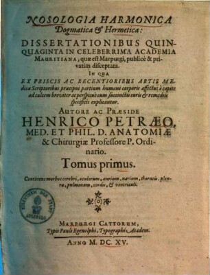 Nosologia Harmonica Dogmatica & Hermetica : Dissertationibus Quinquaginta In Celeberrima Academia Mauritiana, quæ est Marpurgi, publicè & privatim disceptata, In Qua Ex Priscis Ac Recentioribus Artis Medicæ Scriptoribus præcipui partium humani corporis affectus a capite ad calcem breviter ac perspicuè cum succinctis curis & remediis specificis explicantur, 1. Continens morbos cerebri, oculorum, aurium, narium, thoracis, pleura, pulmonum, cordis, & ventriculis