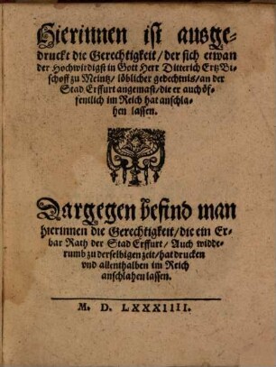 Hierinnen ist ausgedruckt die Gerechtigkeit der sich etwan der Hochwirdigst in Gott Herr Ditterich ErtzBischoff zu Meintz löblicher gedechtnis an der Stad Erffurt angemast die er auch öffentlich im Reich hat anschlahen lassen : Dargegen befind man hierinnen die Gerechtigkeit die ein Erbar Rath der Stad Erffurt Auch widderumb zu derselbigen zeit hat drucken vnd allenthalben im Reich anschlahen lassen