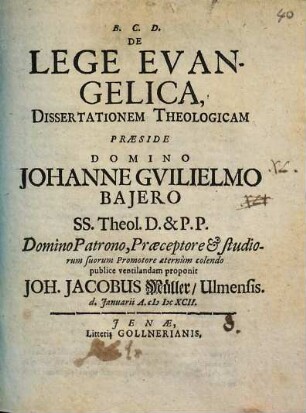 De Lege Evangelica, Dissertationem Theologicam Præside Domino Johanne Gvilielmo Bajero S.S. Theol. D. & P.P. Domino Patrono, Præceptore & studiorum suorum Promotore æternum colendo publice ventilandam proponit Joh. Jacobus Müller, Ulmensis. d. Januarii A. MDCXCII