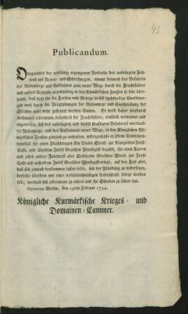 Publicandum. Ohngeachtet der vielfältig ergangenen Verbothe des unbefugten Fahrens auf Neben- und Schleifwegen, nimmt dennoch das Befahren der Nebenwege und Aufbahnen ganz neuer Wege ... gegenwärtig in den Altmärkschen Forsten so sehr überhand, daß diese ... höchst nachtheilige Unordnungen ... nicht mehr gesteuert werden können ... : Signatum Berlin, den 19ten Februar 1794