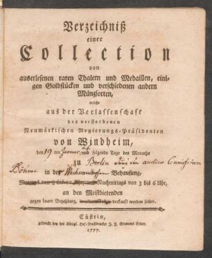 Verzeichniß einer Collection von auserlesenen raren Thalern und Medaillen, einigen Goldstücken und verschiedenen andern Münzsorten, welche aus der Verlassenschaft des verstorbenen Neumärkischen Regierungs-Präsidenten von Windheim, den [ ]ten [ ] und folgende Tage des Monaths zu [ ] in des [ ] Behausung, Morgens von 8 bis 12 Uhr, und Nachmittags von 3 bis 6 Uhr, an den Meistbietenden gegen baare Bezahlung, in altem Golde, verkauft werden sollen