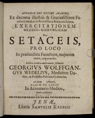 Ex decreto illustris & Gratiosissimae Facultatis Medicae in florentissima Academia Salana, Exercitationem Medico-Chirurgicam De Setaceis, Pro Loco In praelaudata Facultate, maiorum more, impetrando, Publico eruditorum Examini submittit Georgius Wolffgangus Wedelius, Medicinae Doctor, & Professor Publicus Ordinarius, ad diem Martii, Anno M.DC.LXXIII. In Acroaterio Medico, horis consuetis