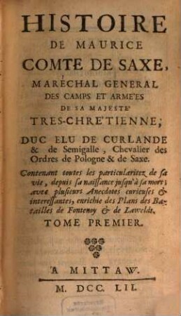Histoire De Maurice Comte De Saxe, Maréchal General De Camps Et Armées De Sa Majeste Tres-Chretienne, Duc Elu De Curlande & De Semigalle, Chevalier des Ordres de Pologne & de Saxe : Contenant toutes les particularitez de sa vie, depuis sa naissance jusqu' à sa mort ; avec plusieurs Anecdotes curieuses & interessantes, enrichie des Plans des Batailles de Fontenoy & de Lawfeldt, 1