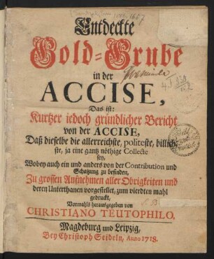 Entdeckte Gold-Grube in der Accise, Das ist: Kurtzer iedoch gründlicher Bericht von der Accise, Daß dieselbe die allerreichste, politeste, billichste, ja eine gantz nöthige Collecte sey, Wobey auch ein und anders von der Contribution und Schatzung zu befinden, Zu grossen Aufnehmen aller Obrigkeiten und deren Unterthanen vorgestellet ...