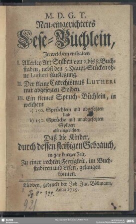 Neu-eingerichtetes Lese-Büchlein : In welchem enthalten I. Allerley Art Sylben von 2. bis 8. Buchstaben, nebst den 5. Haupt-Stücken ohne Lutheri Auslegung II. Der kleine Catechismus Lutheri mit abgesetzten Sylben. III. Ein kleines Spruch-Büchlein, in welchem a) 150. Sprüchlein mit abgesetzten Und b) 150. Sprüchlein mit unabgesetzten Sylben also eingerichtet, Daß die Kinder, durch dessen fleißigen Gebrauch, in gar kurtzer Zeit, Zu einer rechten Fertigkeit, im Buchstabiren und Lesen, gelangen können
