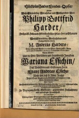 Glückwünschendes Freuden-Opffer, als der Wohl Ehrwürdig, Vorachtbar und Wohlgelehrte Herr Philipp Gottfrid Harder, Hochgräfl. Hohenloh-Pfedelbachischer Pfarr-Herr zu Pfizingen, Deß ... M. Andreas Harders ... Ehren Sohn, Und die Edle, Viel Ehren und Tugendreiche Jungfrau Mariana Essichin, Deß ... Franz Andreas Essichs ... Ehren-Tochter Ihr Christlich gethanes Ehe-Gelöbnuß durch Priesterliche Copulation bestättigen liessen und An. 1708. den 23. April. Ihr Hochzeitlich Ehren-Fest in Augspurg erfreulichst begiengen
