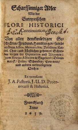 Scharfsinniger Adler Mit der Europaeischen Flori Historici Continuation : Von allen denckwürdigen Geschichten, Friedens-Handlungen, sambt verübten Acten, Memorialen, Berichten, Kaiserl. Chur- und Fürstlichen geheimen Schreiben wegen der Deputation und Alliantzen ; Item Kriegs-Actionen in Engelland, Dennemarck, Polen, Schweden, Pommern, und anderen weitentlegenen Orthen