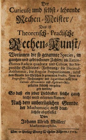 Der Curieuse und selbst-lehrende Rechen-Meister : Das ist Theoretisch-Practische Rechen-Kunst, Worinnen die so genannte Species, in gantzen und gebrochenen Zahlen, die Extractiones Radicis quadratae und Cubicae, die Neperische Stäbleins-Rechnung, die Decimal-Arithmetic, die Regulae Proportionum, nebst dem Grunde der Welschen so genannten Practic, Item die Progressions-Rechnungen, und Logarithmi, nebst dem Calculo Astronomico und Algebraico dergestalten klärlich vorgetragen werden, So daß ein jeder Liebhaber solche gantz leicht wird erlernen können