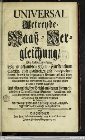 Universal Getreyde-Maaß-Vergleichung : Bey welcher zu befinden, Wie in gesambten Chur-Fürstenthum Sachsen ...; Auf allergnädigsten Befehl aus denen hierzu eingesendeten Commissarischen Berichten ... mit allem Fleiß verfertiget im Jahre 1719 ...