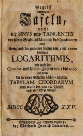 Begriff derjenigen Tafeln, welche die Sinvs und Tangentes vor jeden Grad und Minuten des Quadranten nebst ihren, und der gemeinen Zahlen von 1 bis 10000 behörigen Logarithmis, wie auch die Quadrat- und Cubic-Zahlen von 1 bis 1000 und denn die in vielen Stücken höchst-nützliche Tabvlam Chordarvm vom Radio der 100 : 0 Theilen nach aller Kürtze anweiset