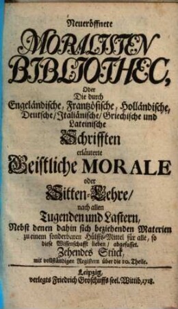 Neueröffnete Moralisten-Bibliothec, oder die durch engländische, frantzösische, holländische, deutsche, italiänische, griechische und lateinische Schriften erläuterte geistliche Morale oder Sitten-Lehre nach allen Tugenden und Lastern : nebst denen dahin sich beziehenden Materien zu einem sonderbaren Hülfs-Mittel für alle, so diese Wissenschaft lieben abgefasset. 10. 1718